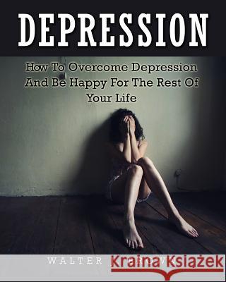 Depression: How To Overcome Depression And Be Happy For The Rest Of Your Life Walter James Brown 9781511632539 Createspace Independent Publishing Platform - książka