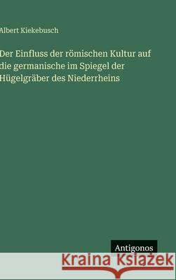 Der Einfluss der r?mischen Kultur auf die germanische im Spiegel der H?gelgr?ber des Niederrheins Albert Kiekebusch 9783563425695 Antigonos Verlag - książka