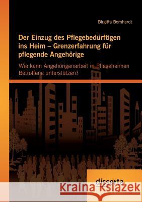 Der Einzug des Pflegebedürftigen ins Heim - Grenzerfahrung für pflegende Angehörige: Wie kann Angehörigenarbeit in Pflegeheimen Betroffene unterstütze Bernhardt, Birgitta 9783954255863 Disserta Verlag - książka