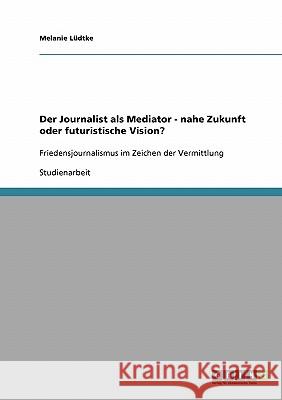 Der Journalist als Mediator - nahe Zukunft oder futuristische Vision?: Friedensjournalismus im Zeichen der Vermittlung Lüdtke, Melanie 9783638910637 Grin Verlag - książka