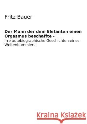 Der Mann der dem Elefanten einen Orgasmus beschaffte: Irre Autobiographie eines verrückt gewordenen Weltenbummlers Bauer, Fritz Bernd 9783735758316 Books on Demand - książka