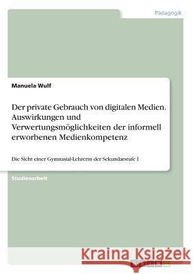 Der private Gebrauch von digitalen Medien. Auswirkungen und Verwertungsmöglichkeiten der informell erworbenen Medienkompetenz: Die Sicht einer Gymnasi Wulf, Manuela 9783668587991 Grin Verlag - książka