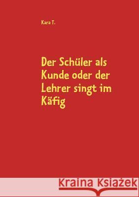 Der Schüler als Kunde oder der Lehrer singt im Käfig: Der ultimative Plan zur Rettung des deutschen Bildungssystems T, Kara 9783837083187 Books on Demand - książka