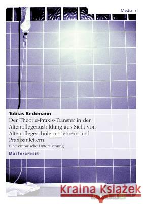 Der Theorie-Praxis-Transfer in der Altenpflegeausbildung aus Sicht von Altenpflegeschülern, -lehrern und Praxisanleitern: Eine empirische Untersuchung Beckmann, Tobias 9783656510901 Grin Verlag - książka