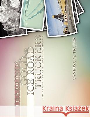 Diamonds, Gold and Ice Road Truckers: A Photographic Tour of Canada's Gateway to the Arctic Truter, Vanessa M. 9781453556375 Xlibris Corporation - książka