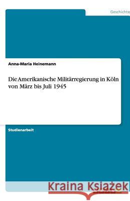 Die Amerikanische Militärregierung in Köln von März bis Juli 1945 Anna-Maria Heinemann 9783640480005 Grin Verlag - książka