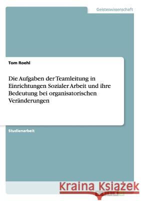 Die Aufgaben der Teamleitung in Einrichtungen Sozialer Arbeit und ihre Bedeutung bei organisatorischen Veränderungen Roehl, Tom 9783656837534 Grin Verlag Gmbh - książka