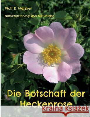 Die Botschaft der Heckenrose: Naturzerstörung und Naturliebe Wolf E Matzker 9783756225781 Books on Demand - książka