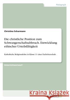 Die christliche Position zum Schwangerschaftsabbruch. Entwicklung ethischer Urteilsfähigkeit: Katholische Religionslehre in Klasse 11 einer Fachobersc Scharmann, Christina 9783656985105 Grin Verlag - książka