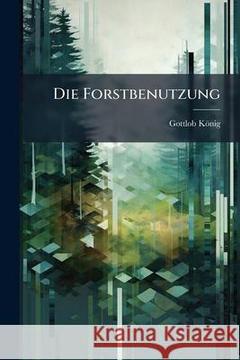 Die Forstbenutzung: Ein Nachlass Gottlob König 9781144513595  - książka