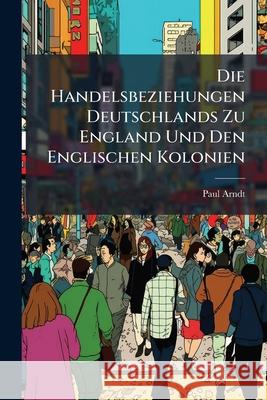 Die Handelsbeziehungen Deutschlands Zu England Und Den Englischen Kolonien Paul Arndt 9781144086525  - książka