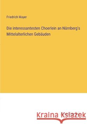 Die interessantesten Choerlein an N?rnberg\'s Mittelalterlichen Geb?uden Friedrich Mayer 9783382400262 Anatiposi Verlag - książka