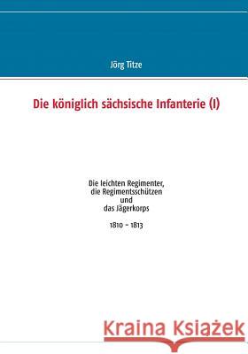Die königlich sächsische Infanterie (I): Die leichten Regimenter, die Regimentsschützen und das Jägerkorps 1810 - 1813 Titze, Jörg 9783732254507 Books on Demand - książka