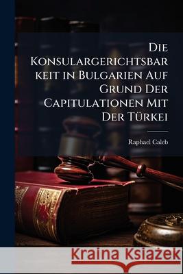 Die Konsulargerichtsbarkeit in Bulgarien Auf Grund Der Capitulationen Mit Der T Rkei Raphael Caleb 9781145103412  - książka