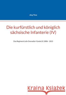 Die kurf?rstlich und k?niglich s?chsische Infanterie (IV): Das Regiment Leib-Grenadier-Garde (II) 1806 - 1815 J?rg Titze 9783695162468 Bod - Books on Demand - książka