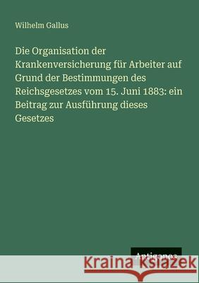 Die Organisation der Krankenversicherung f?r Arbeiter auf Grund der Bestimmungen des Reichsgesetzes vom 15. Juni 1883: ein Beitrag zur Ausf?hrung dies Wilhelm Gallus 9783388884356 Antigonos Verlag - książka