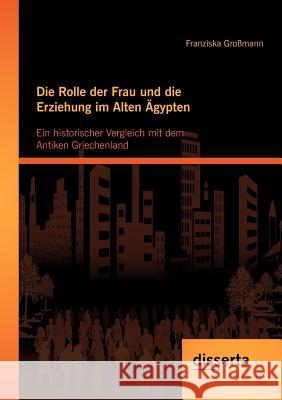 Die Rolle der Frau und die Erziehung im Alten Ägypten: Ein historischer Vergleich mit dem Antiken Griechenland Großmann, Franziska 9783954250882 disserta - książka