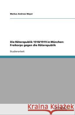 Die Räterepublik 1918/1919 in München: Freikorps gegen die Räterepublik Markus Andreas Mayer 9783638943390 Grin Verlag - książka