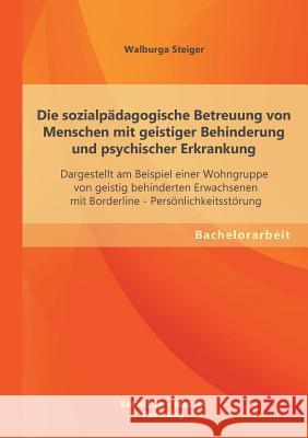 Die sozialpädagogische Betreuung von Menschen mit geistiger Behinderung und psychischer Erkrankung: Dargestellt am Beispiel einer Wohngruppe von geist Steiger, Walburga 9783955494124 Bachelor + Master Publishing - książka