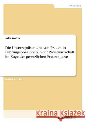 Die Unterrepräsentanz von Frauen in Führungspositionen in der Privatwirtschaft im Zuge der gesetzlichen Frauenquote Julia Walter 9783668544444 Grin Verlag - książka