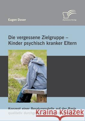 Die vergessene Zielgruppe - Kinder psychisch kranker Eltern: Konzept einer Beratungsstelle auf der Basis qualitativ durchgeführter Interviewverfahren Daser, Eugen 9783842893948 Diplomica Verlag Gmbh - książka