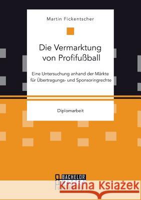 Die Vermarktung von Profifußball: Eine Untersuchung anhand der Märkte für Übertragungs- und Sponsoringrechte Fickentscher, Martin 9783958204133 Bachelor + Master Publishing - książka