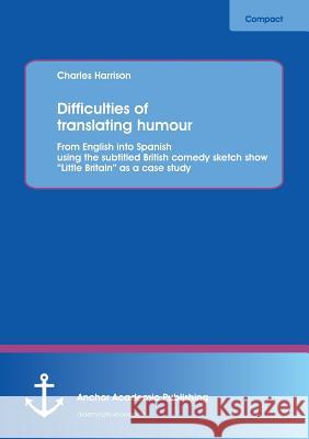 Difficulties of Translating Humour: From English Into Spanish Using the Subtitled British Comedy Sketch Show Little Britain as a Case Study Harrison, Charles 9783954890286 Anchor Academic Publishing - książka
