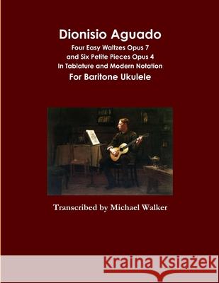 Dionisio Aguado: Four Easy Waltzes Opus 7 and Six Petite Pieces Opus 4 In Tablature and Modern Notation For Baritone Ukulele Michael Walker 9781716057670 Lulu.com - książka