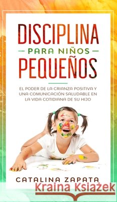 Disciplina para niños pequeños: El poder de la crianza positiva y una comunicación saludable en la vida cotidiana de su hijo Catalina Zapata 9783903331914 Happy Children - książka