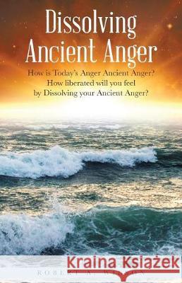 Dissolving Ancient Anger: How is Today's Anger Ancient Anger? How liberated will you feel by Dissolving your Ancient Anger? Robert Allen Wilson 9781504387040 Balboa Press - książka