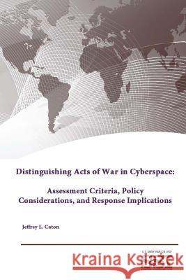 Distinguishing Acts of War in Cyberspace: Assessment Criteria, Policy Considerations, and Response Implications Strategic Studies Institute U. S. Army War College Jeffrey L. Caton 9781312844803 Lulu.com - książka