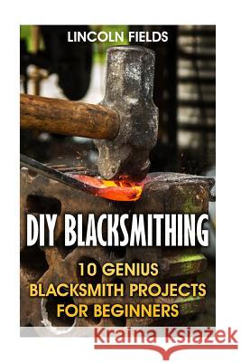 DIY Blacksmithing: 10 Genius Blacksmith Projects For Beginners Fields, Lincoln 9781547169511 Createspace Independent Publishing Platform - książka