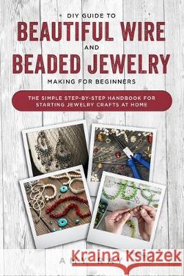 DIY Guide to Beautiful Wire and Beaded Jewelry Making for Beginners: The Simple Step-by-Step Handbook for Starting Jewelry Crafts at Home Amy Ray 9781688076297 Independently Published - książka