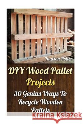 DIY Wood Pallet Projects: 30 Genius Ways To Recycle Wooden Pallets Potter, Hudson 9781544160481 Createspace Independent Publishing Platform - książka