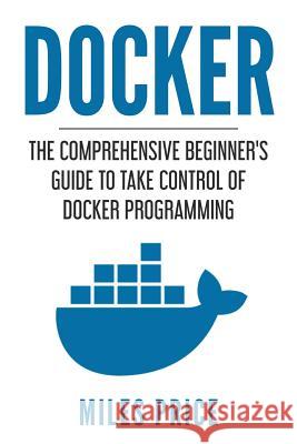 Docker: The Comprehensive Beginner's Guide to Take Control of Docker Programming Miles Price 9781982047313 Createspace Independent Publishing Platform - książka