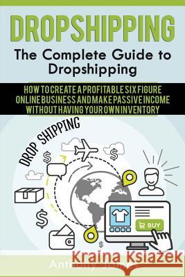 Dropshipping: The Complete Guide to Dropshipping (How to Create a Profitable Six Figure Online Business and Make Passive Income With Anthony James 9781548877316 Createspace Independent Publishing Platform - książka