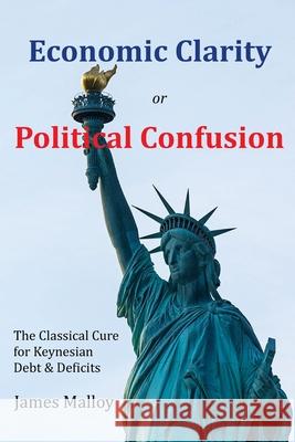 Economic Clarity or Political Confusion: The Classical Cure for Keynesian Debt & Deficits James Malloy 9780578430218 James Malloy - książka