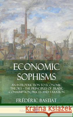 Economic Sophisms: An Introduction to Economic Theory, The Principles of Trade, Consumption, Prices and Taxation (Hardcover) Bastiat, Frédéric 9781387996629 Lulu.com - książka
