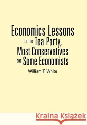 Economics Lessons for the Tea Party, Most Conservatives and Some Economists William T. White 9781477264492 Authorhouse - książka