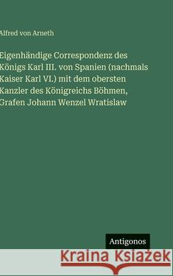 Eigenh?ndige Correspondenz des K?nigs Karl III. von Spanien (nachmals Kaiser Karl VI.) mit dem obersten Kanzler des K?nigreichs B?hmen, Grafen Johann Alfred Von Arneth 9783563974926 Antigonos Verlag - książka