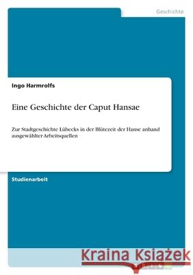 Eine Geschichte der Caput Hansae : Zur Stadtgeschichte Lübecks in der Blütezeit der Hanse anhand ausgewählter Arbeitsquellen Ingo Harmrolfs 9783656103219 Grin Verlag - książka