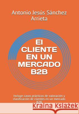 El Cliente En Un Mercado B2B: Incluye Casos Prácticos de Valoración Y Clasificación de Clientes En Un Mercado B2B Sanchez Arrieta, Antonio Jesus 9781729371404 Independently Published - książka