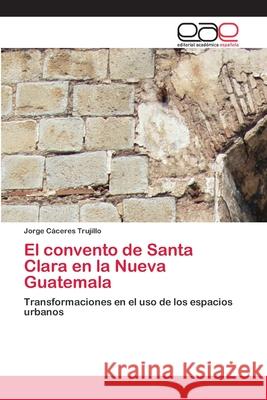 El convento de Santa Clara en la Nueva Guatemala : Transformaciones en el uso de los espacios urbanos Cáceres Trujillo, Jorge 9786200410375 Editorial Académica Española - książka