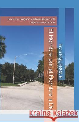 El Hombre por el Hombre a Dios: Sirve a tu prógimo y estarás seguros de estar amando a Dios. Ervin Antonio Figueroa B 9781983303456 Independently Published - książka