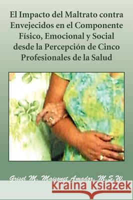 El Impacto del Maltrato Contra Envejecidos En El Componente Fisico, Emocional y Social Desde La Percepcion de Cinco Profesionales de La Salud Grisel M. Maisone 9781463316495 Palibrio - książka
