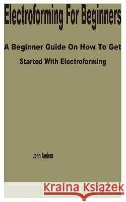 Electroforming for Beginners: A Beginner Guide on How to get Started with Electroforming John Amiron   9798388751225 Independently Published - książka