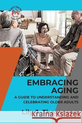 Embracing Aging-A Guide to Understanding and Celebrating Older Adults: Discovering the Beauty and Wisdom of Growing Old with Grace and Dignity Lily J Thompson   9789285594701 PN Books - książka
