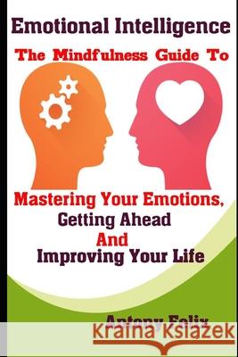 Emotional Intelligence: The Mindfulness Guide To Mastering Your Emotions, Getting Ahead And Improving Your Life Antony Felix 9781093205619 Independently Published - książka