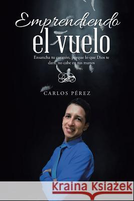 Emprendiendo el vuelo: Ensancha tu corazón, porque lo que Dios te dará, no cabe en tus manos Pérez, Carlos 9781512783605 WestBow Press - książka