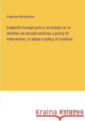 England's foreign policy; an inquiry as to whether we should continue a policy of intervention, or adopt a policy of isolation Augustus Mongredien   9783382179366 Anatiposi Verlag - książka